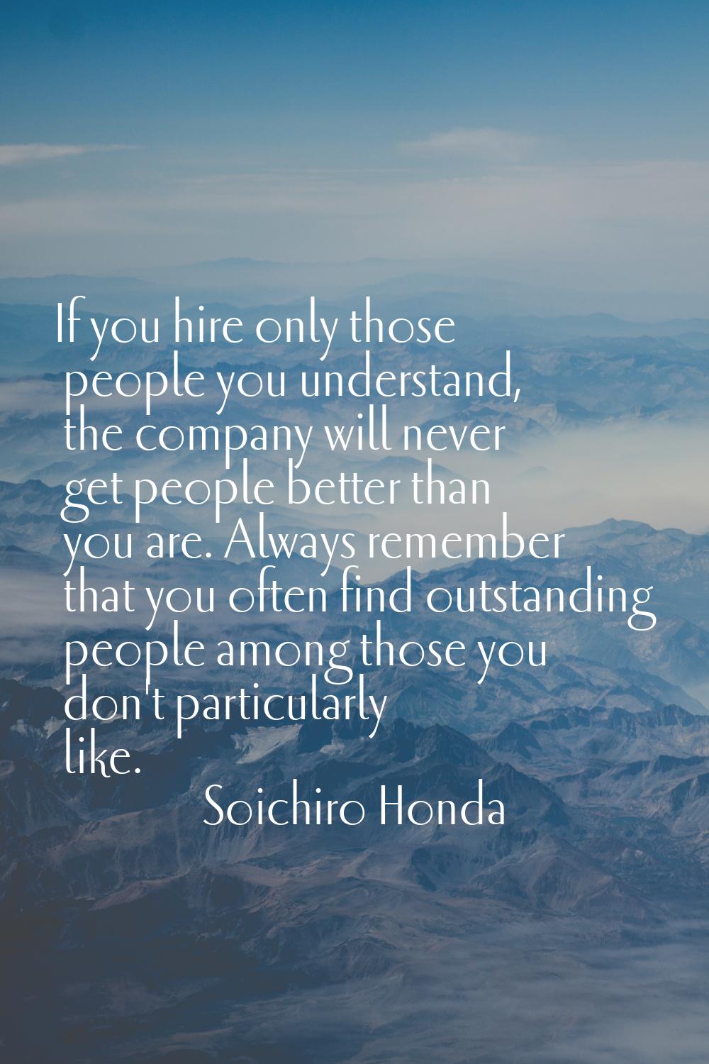 If you hire only those people you understand, the company will never get people better than you are