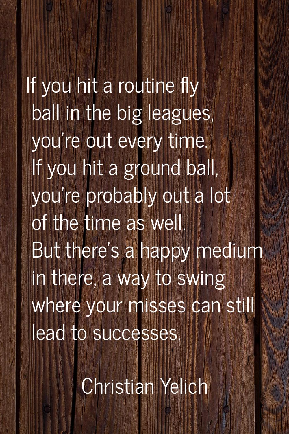 If you hit a routine fly ball in the big leagues, you're out every time. If you hit a ground ball, 