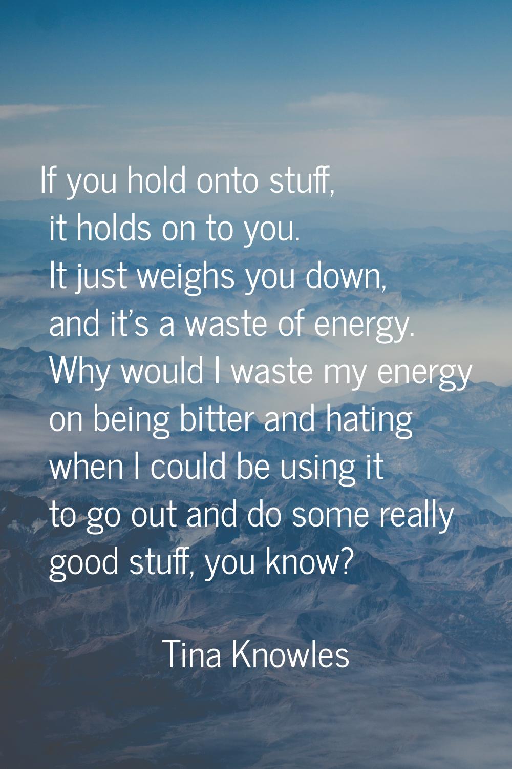 If you hold onto stuff, it holds on to you. It just weighs you down, and it's a waste of energy. Wh