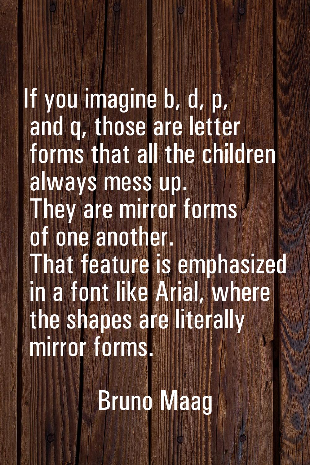 If you imagine b, d, p, and q, those are letter forms that all the children always mess up. They ar