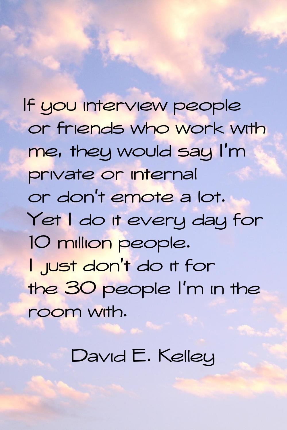 If you interview people or friends who work with me, they would say I'm private or internal or don'