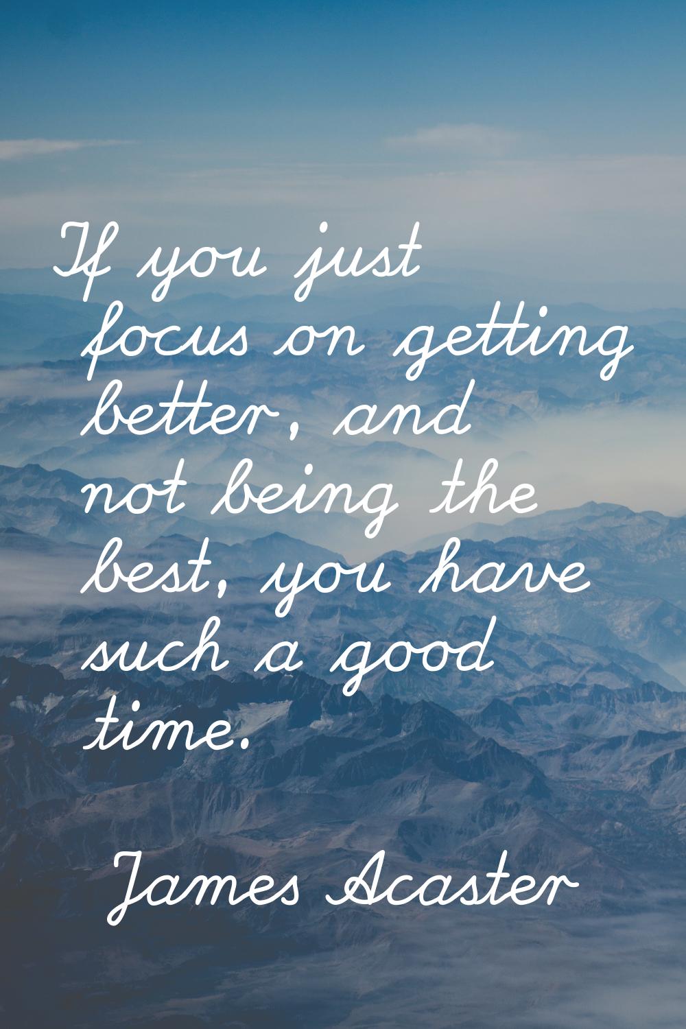 If you just focus on getting better, and not being the best, you have such a good time.