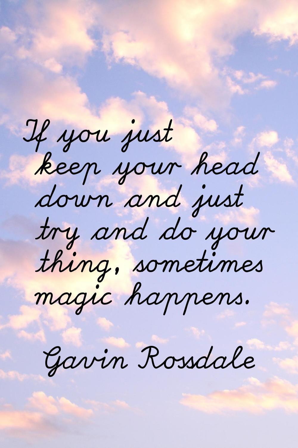 If you just keep your head down and just try and do your thing, sometimes magic happens.