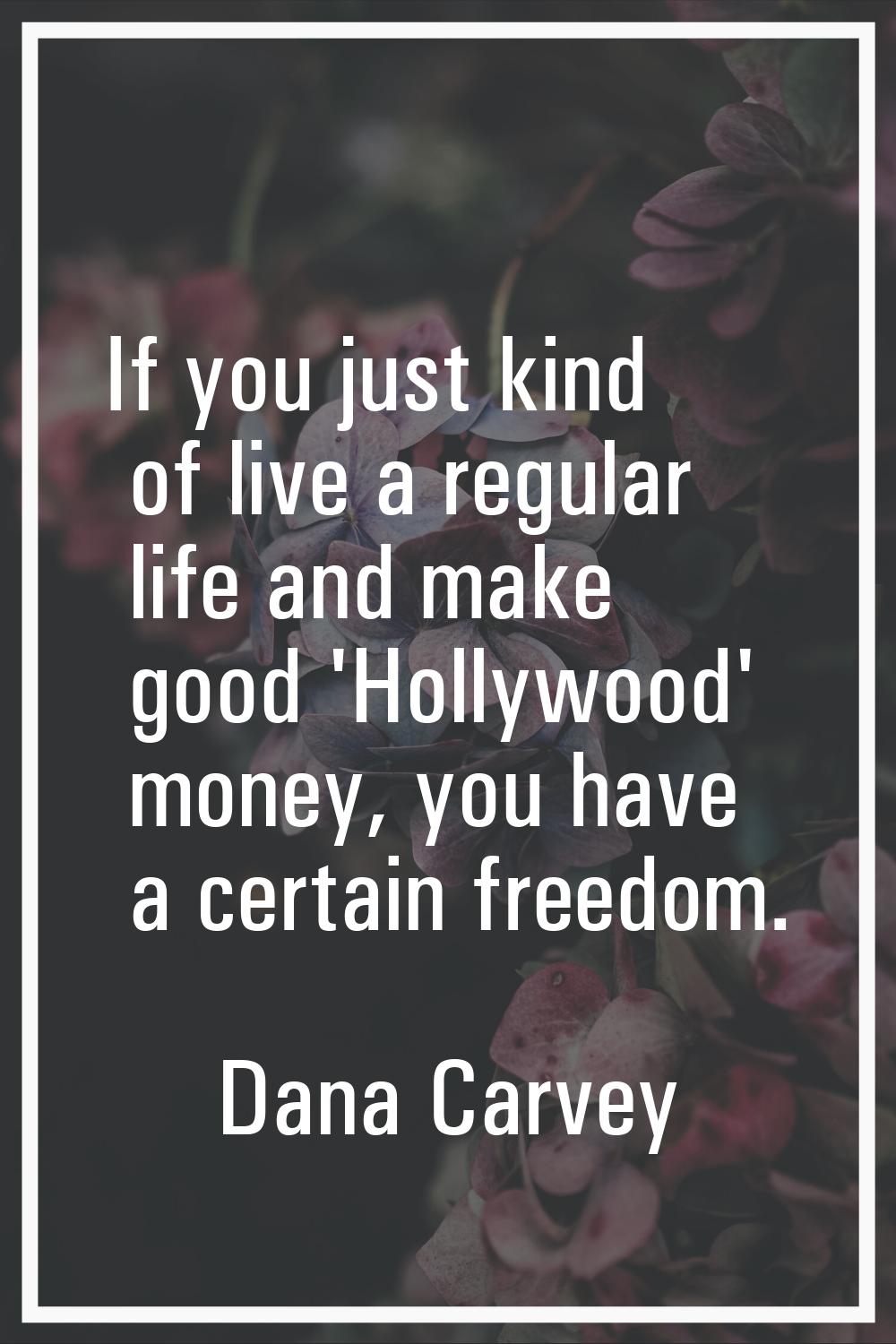 If you just kind of live a regular life and make good 'Hollywood' money, you have a certain freedom