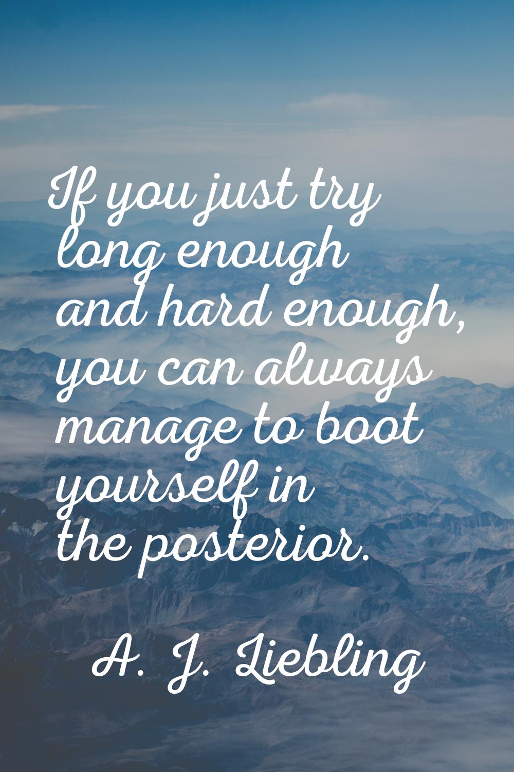 If you just try long enough and hard enough, you can always manage to boot yourself in the posterio