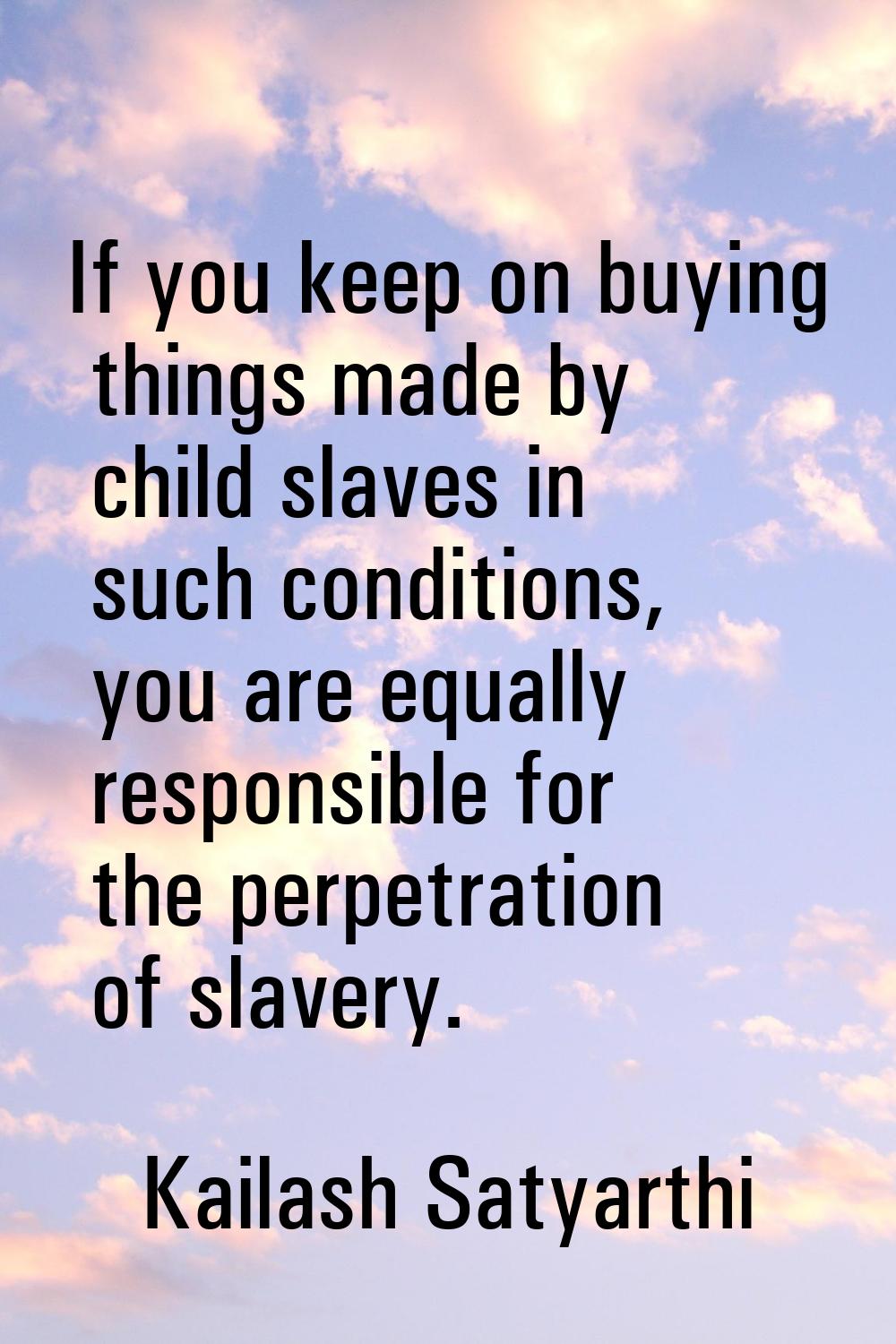If you keep on buying things made by child slaves in such conditions, you are equally responsible f