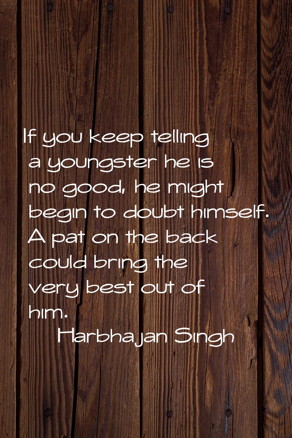 If you keep telling a youngster he is no good, he might begin to doubt himself. A pat on the back c