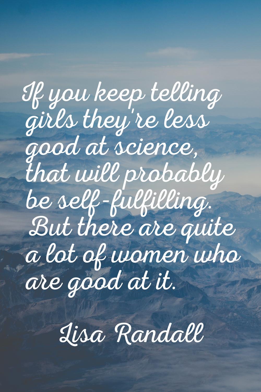 If you keep telling girls they're less good at science, that will probably be self-fulfilling. But 