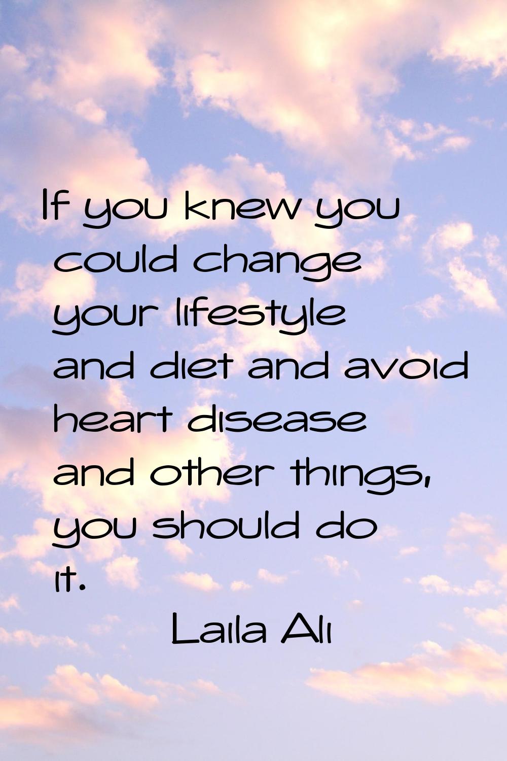 If you knew you could change your lifestyle and diet and avoid heart disease and other things, you 