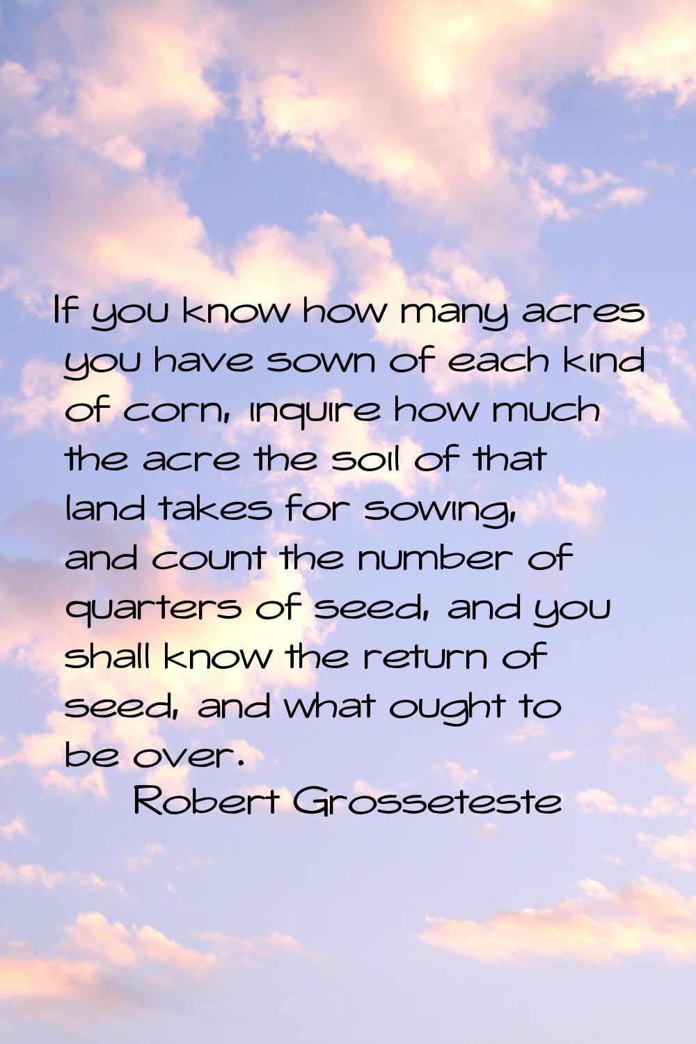 If you know how many acres you have sown of each kind of corn, inquire how much the acre the soil o