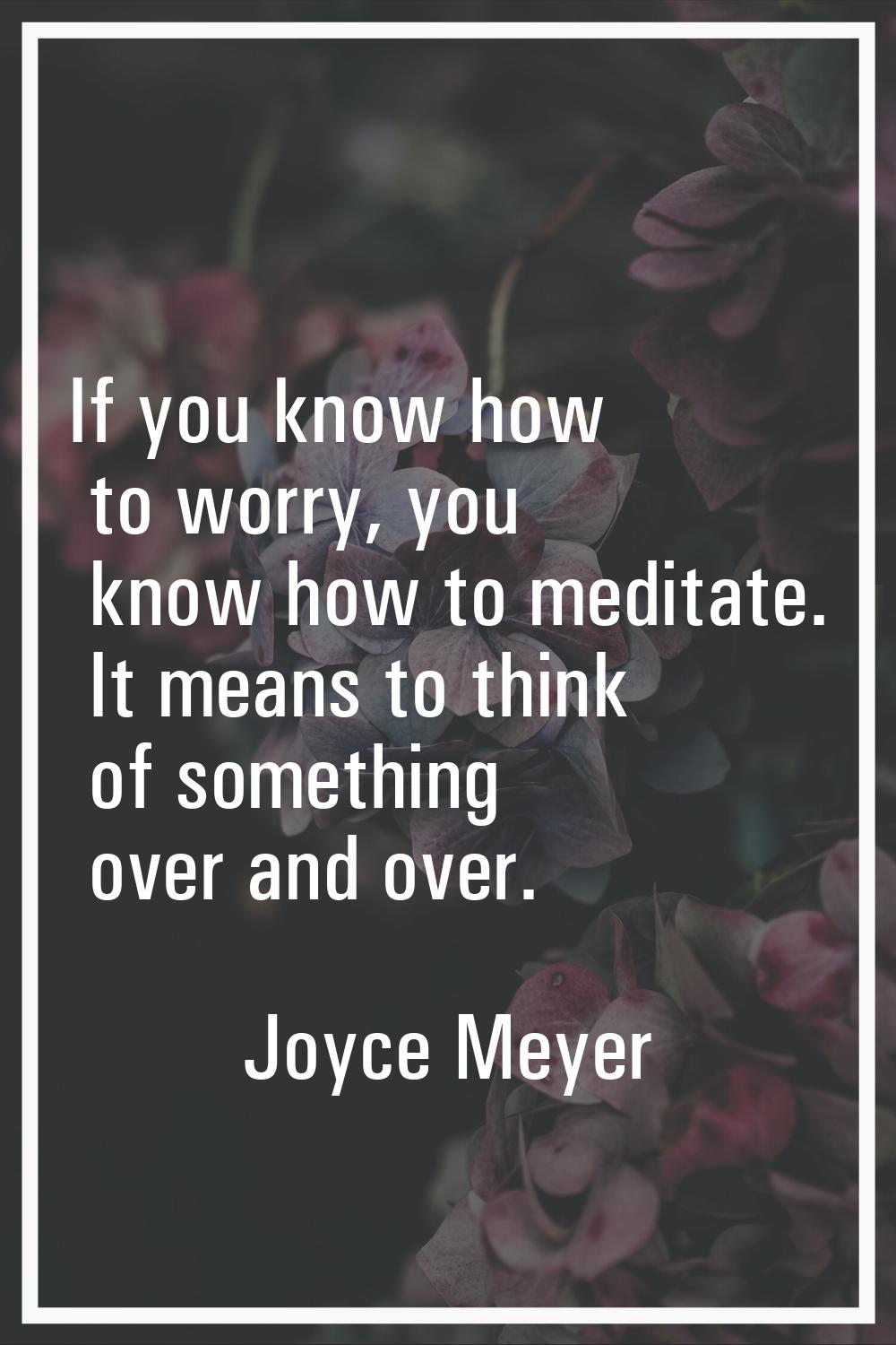 If you know how to worry, you know how to meditate. It means to think of something over and over.