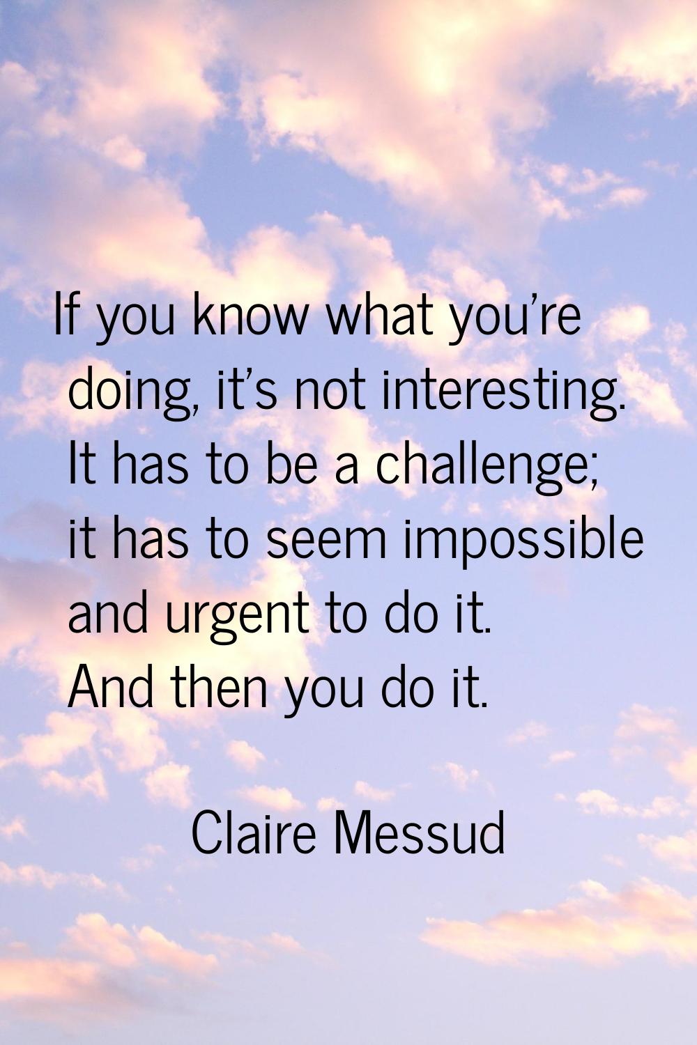 If you know what you're doing, it's not interesting. It has to be a challenge; it has to seem impos