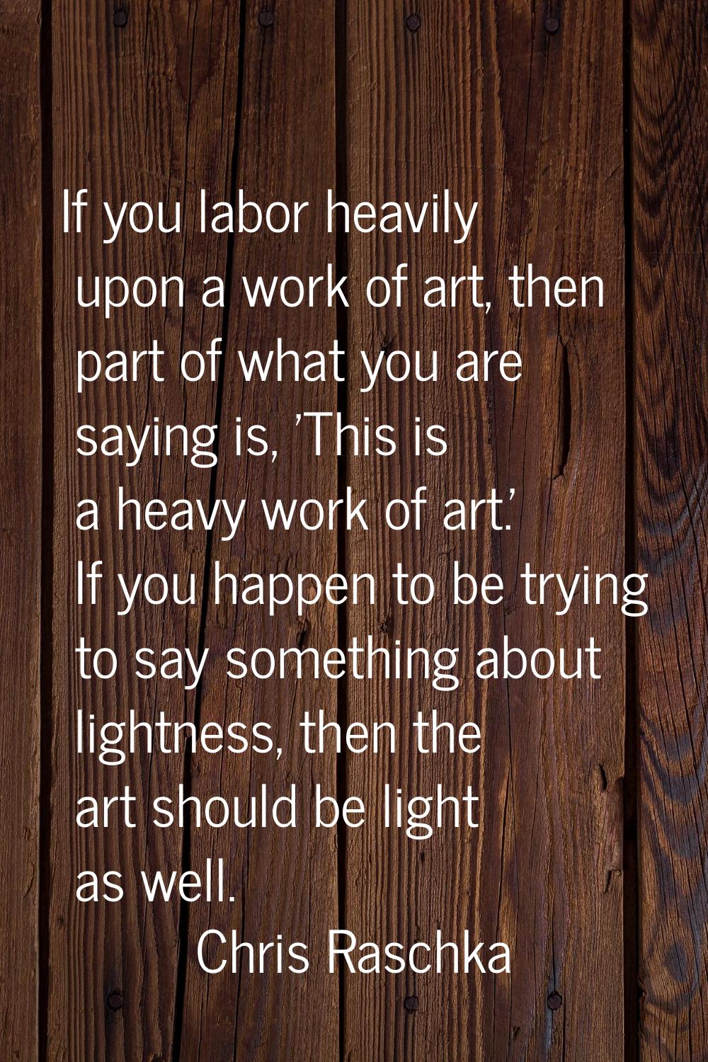 If you labor heavily upon a work of art, then part of what you are saying is, 'This is a heavy work