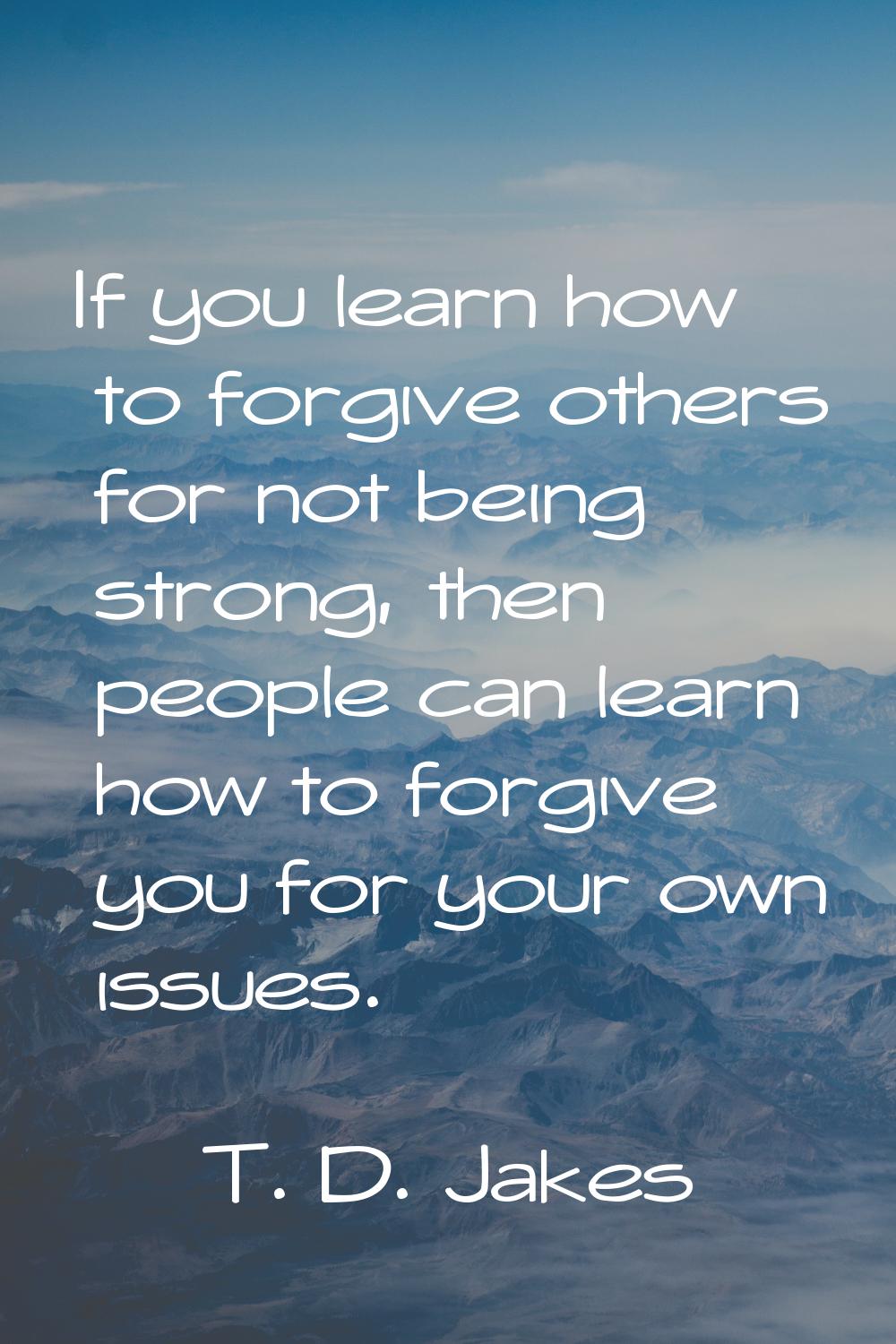 If you learn how to forgive others for not being strong, then people can learn how to forgive you f