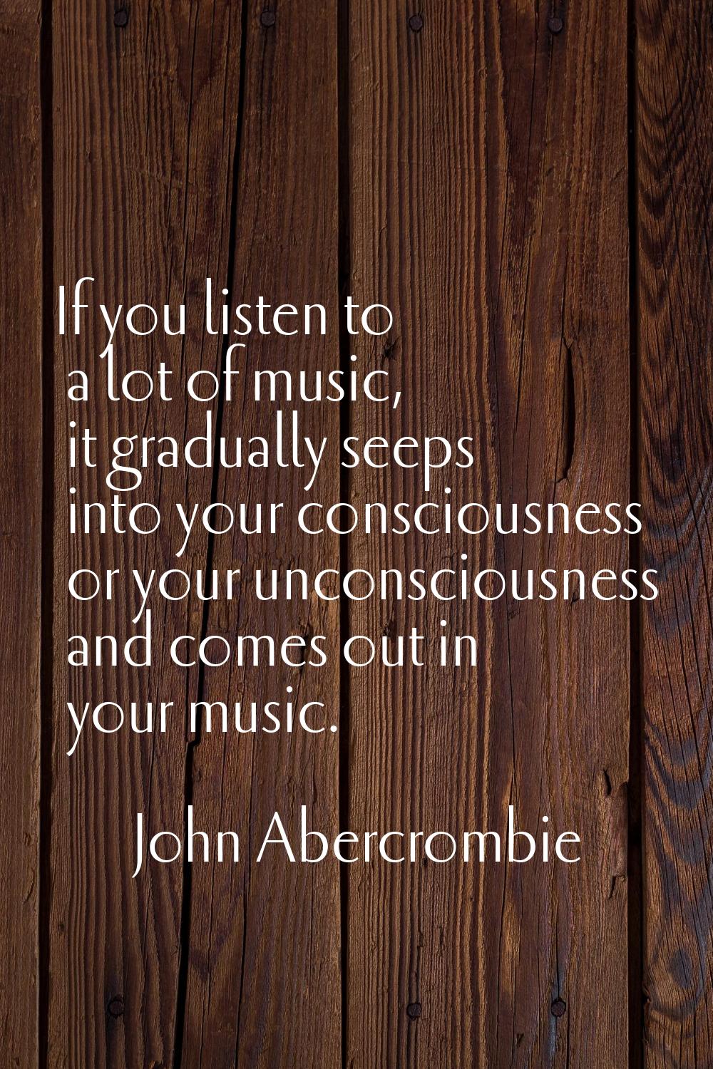 If you listen to a lot of music, it gradually seeps into your consciousness or your unconsciousness