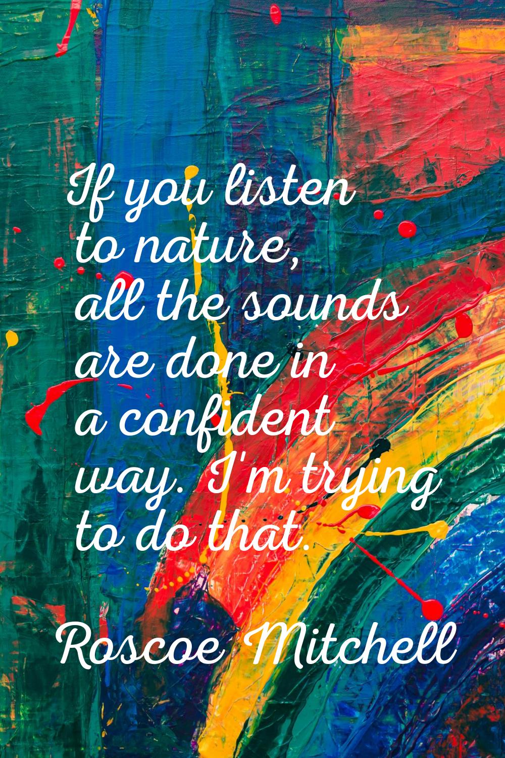 If you listen to nature, all the sounds are done in a confident way. I'm trying to do that.