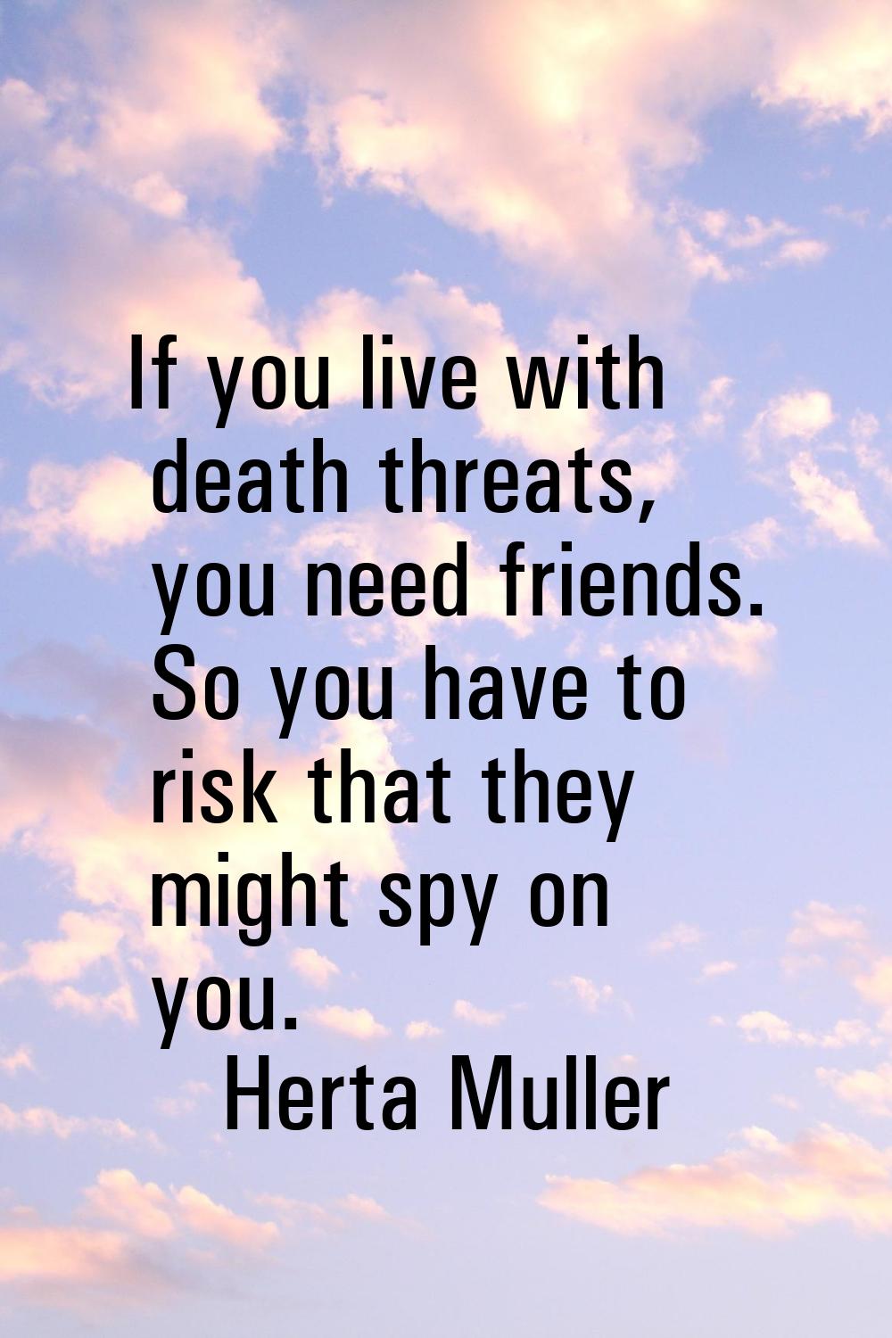 If you live with death threats, you need friends. So you have to risk that they might spy on you.