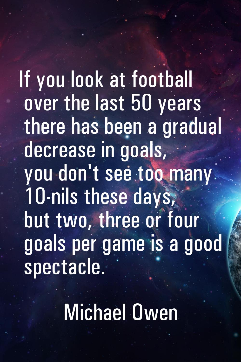 If you look at football over the last 50 years there has been a gradual decrease in goals, you don'