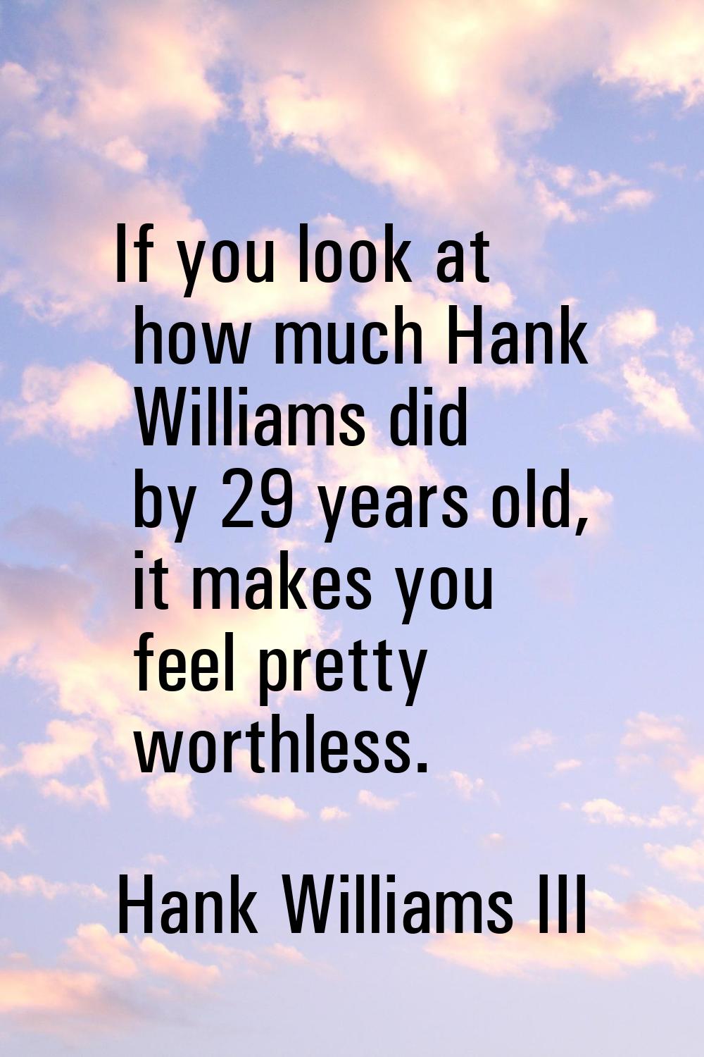 If you look at how much Hank Williams did by 29 years old, it makes you feel pretty worthless.
