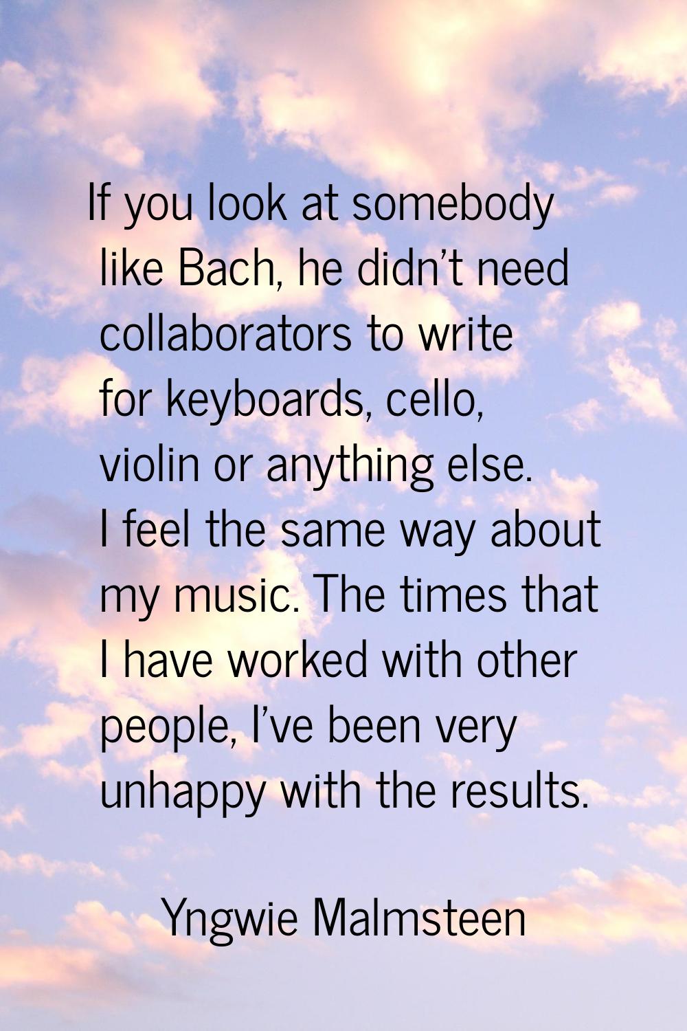 If you look at somebody like Bach, he didn't need collaborators to write for keyboards, cello, viol