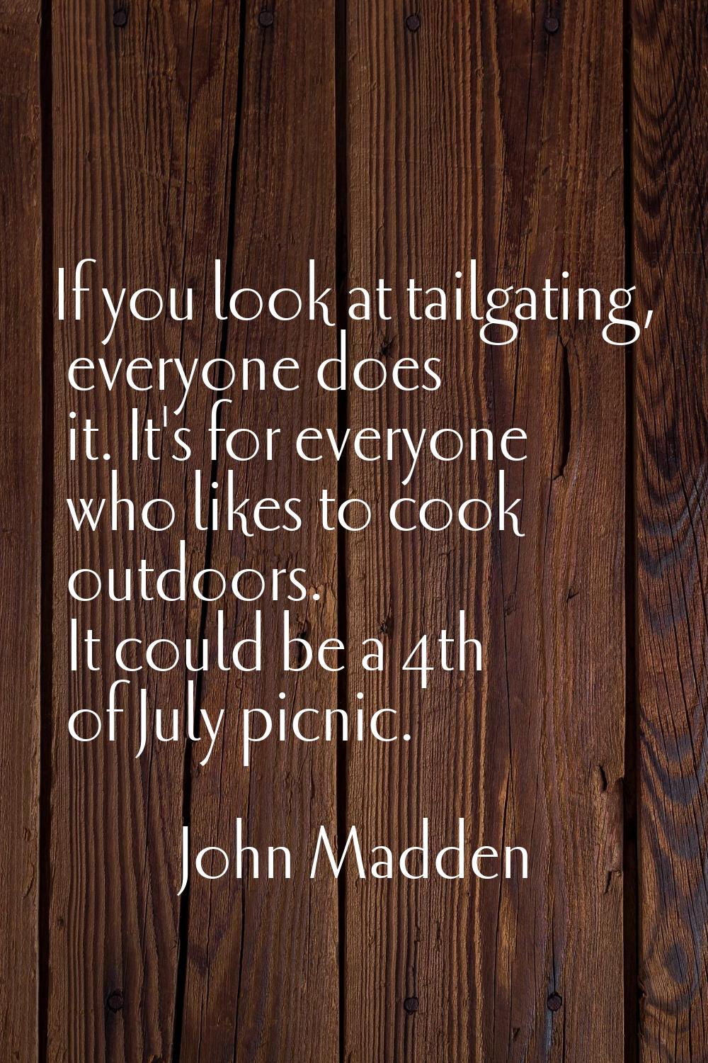 If you look at tailgating, everyone does it. It's for everyone who likes to cook outdoors. It could