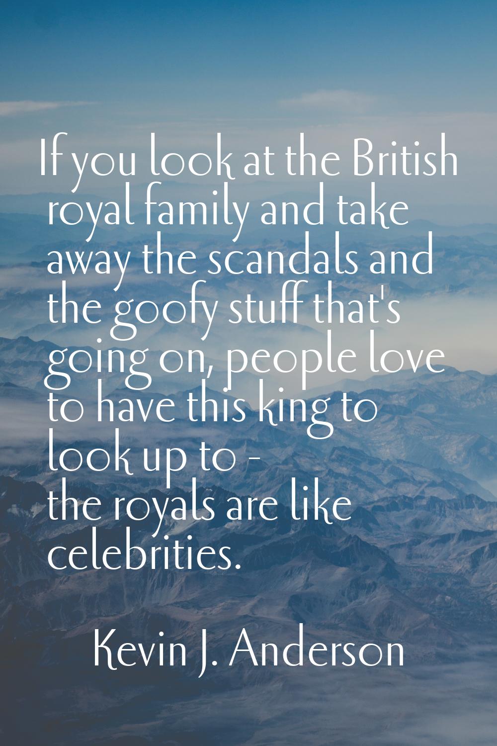 If you look at the British royal family and take away the scandals and the goofy stuff that's going