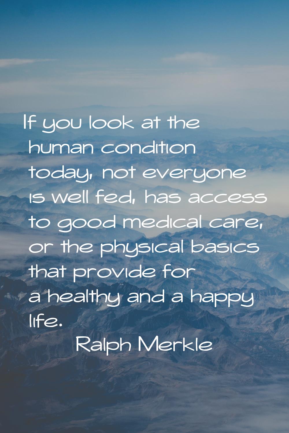 If you look at the human condition today, not everyone is well fed, has access to good medical care