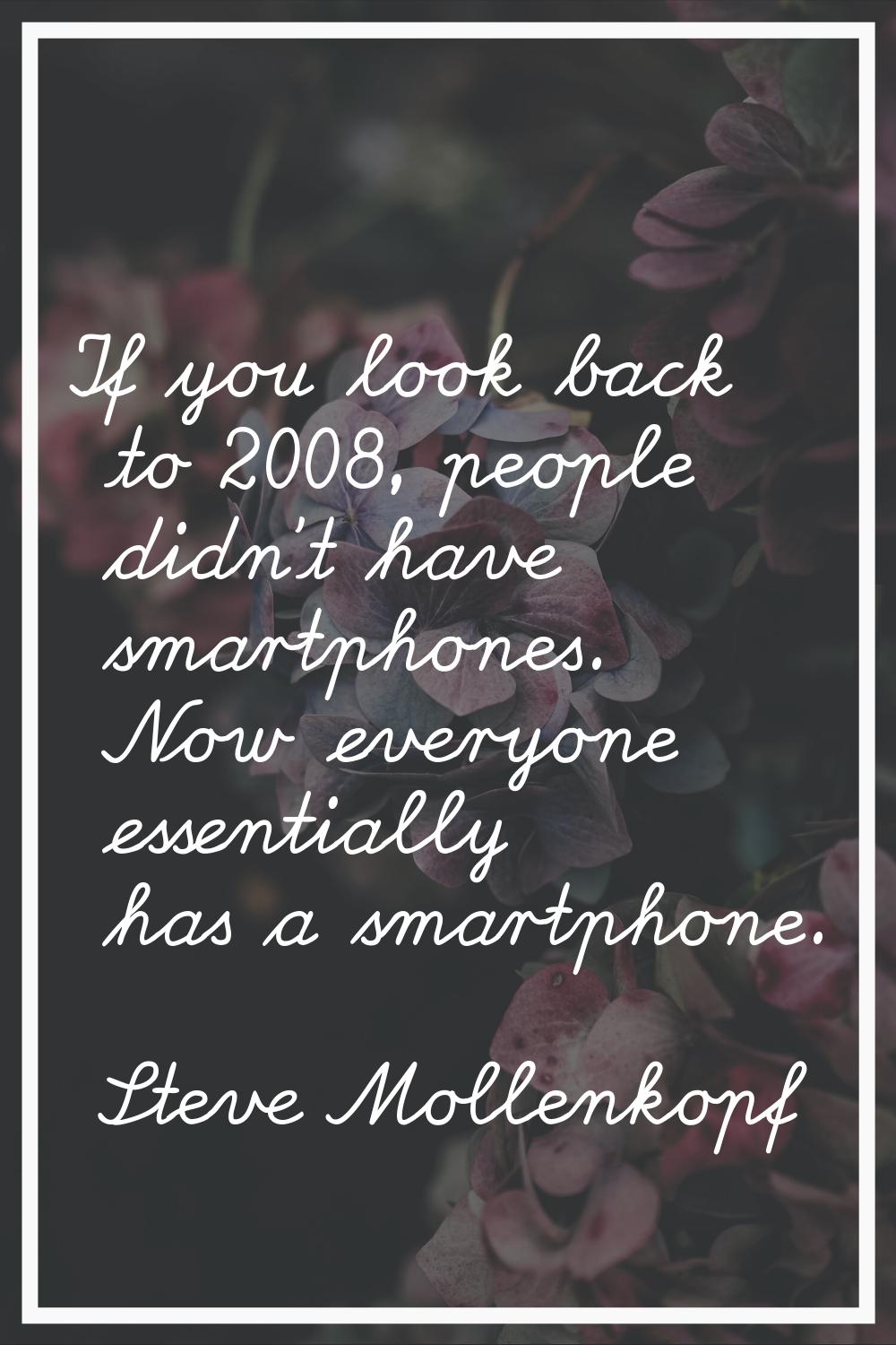 If you look back to 2008, people didn't have smartphones. Now everyone essentially has a smartphone