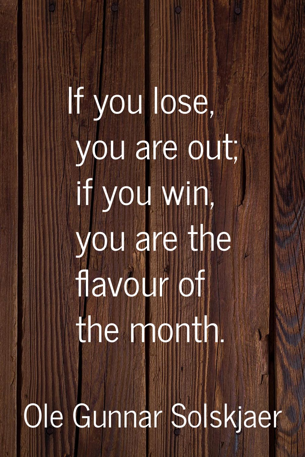 If you lose, you are out; if you win, you are the flavour of the month.