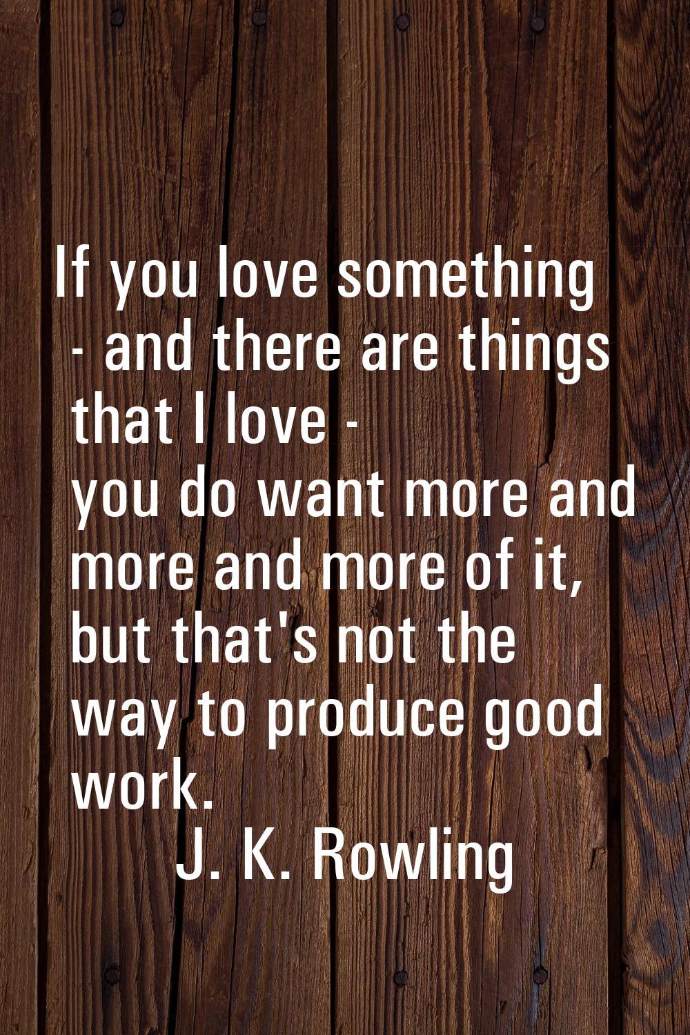 If you love something - and there are things that I love - you do want more and more and more of it
