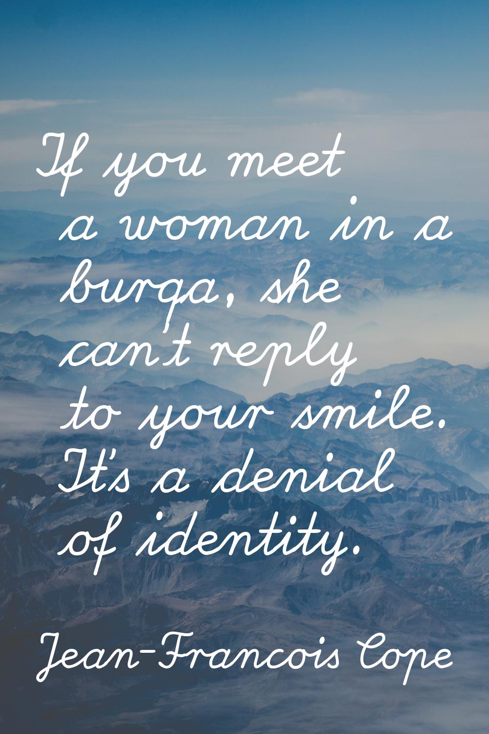 If you meet a woman in a burqa, she can't reply to your smile. It's a denial of identity.