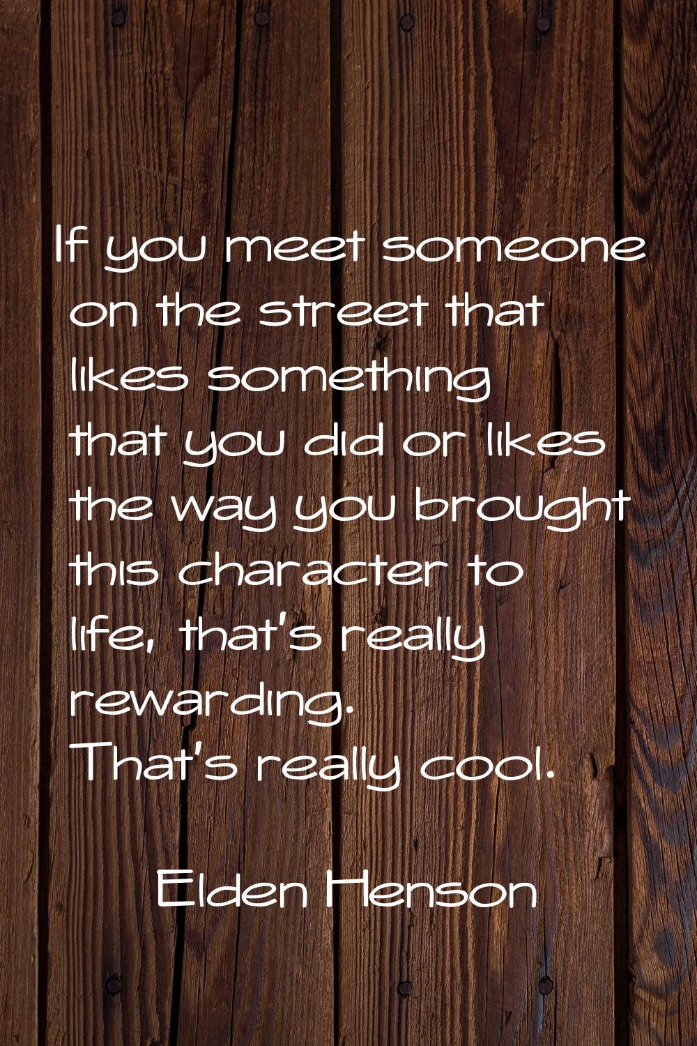 If you meet someone on the street that likes something that you did or likes the way you brought th