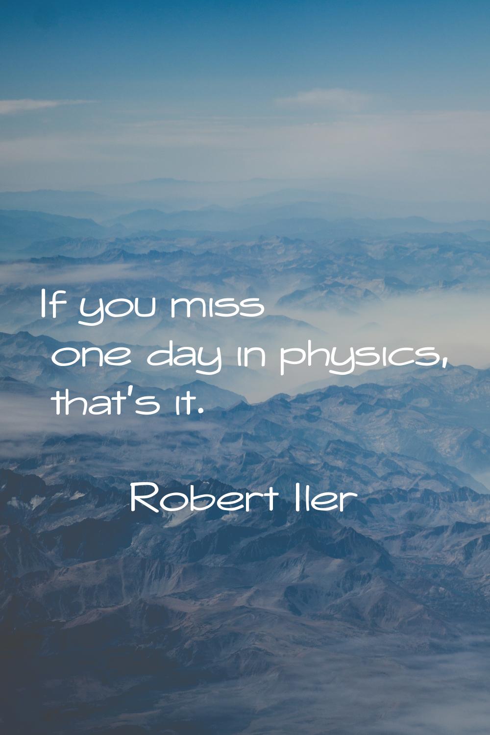If you miss one day in physics, that's it.