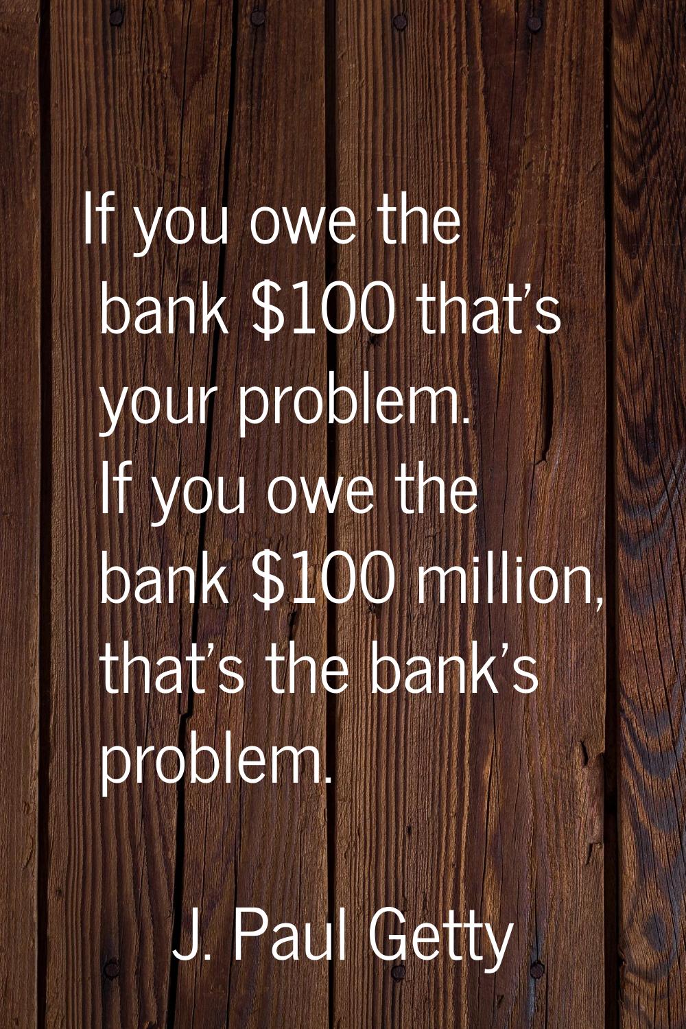 If you owe the bank $100 that's your problem. If you owe the bank $100 million, that's the bank's p