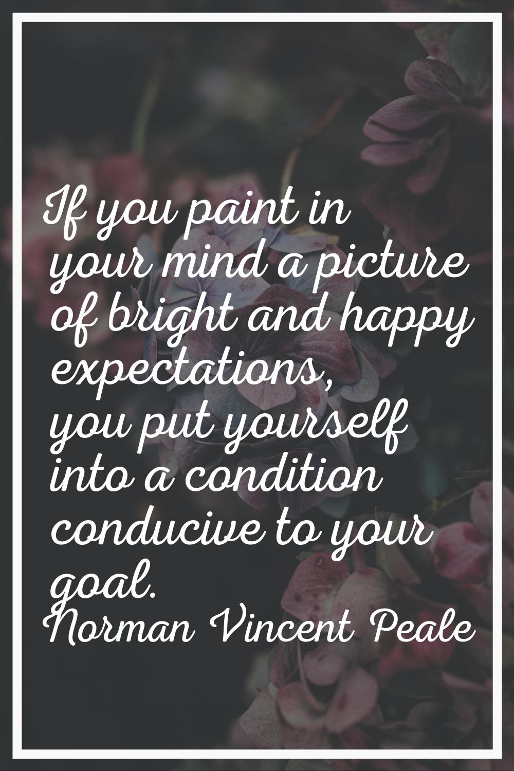 If you paint in your mind a picture of bright and happy expectations, you put yourself into a condi