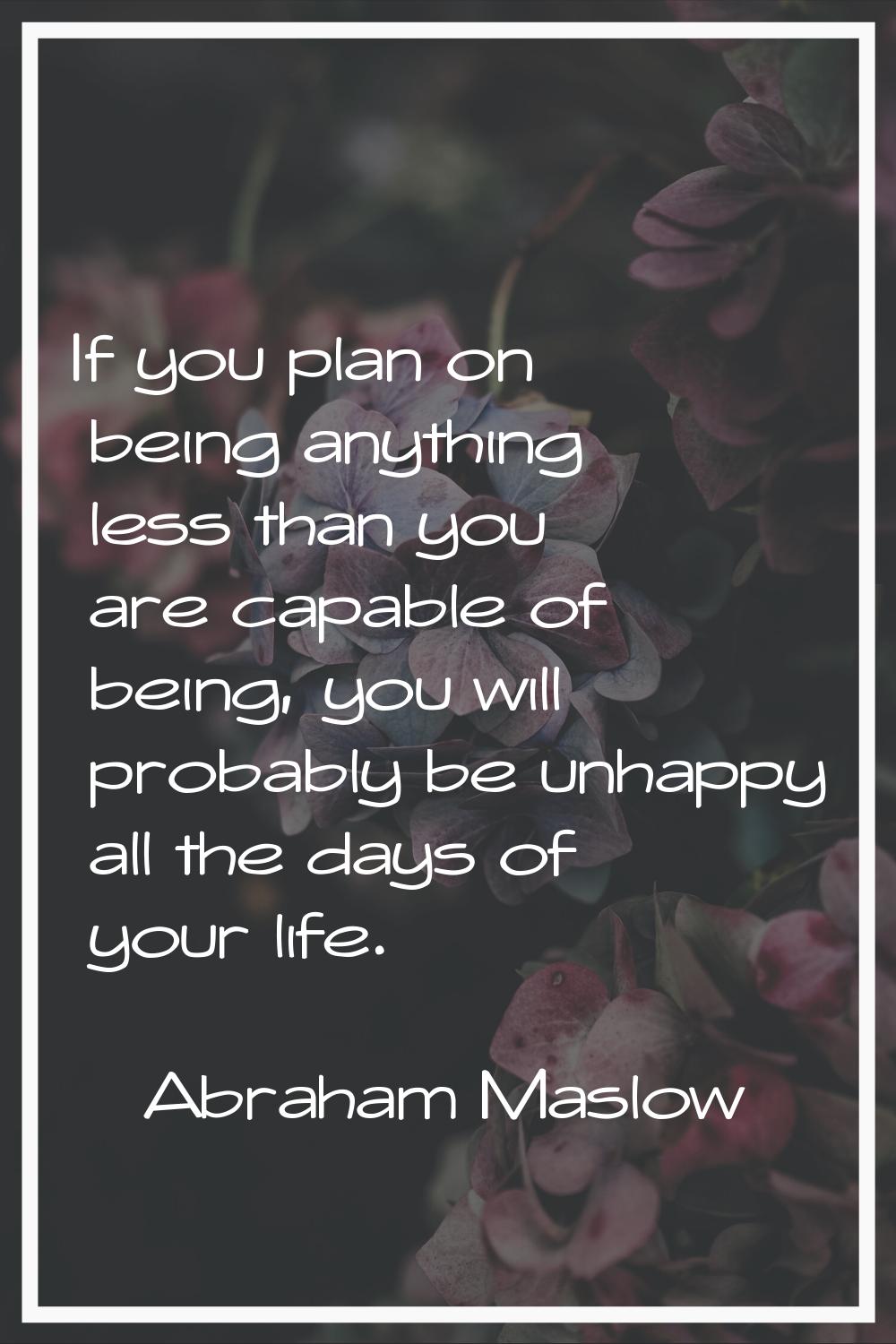 If you plan on being anything less than you are capable of being, you will probably be unhappy all 