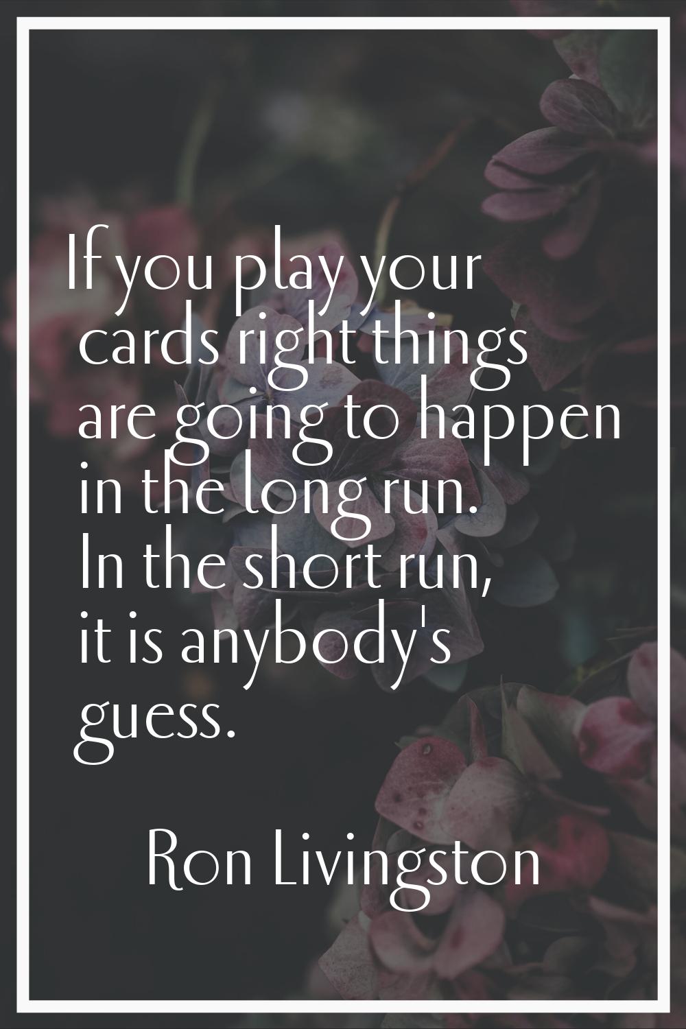 If you play your cards right things are going to happen in the long run. In the short run, it is an