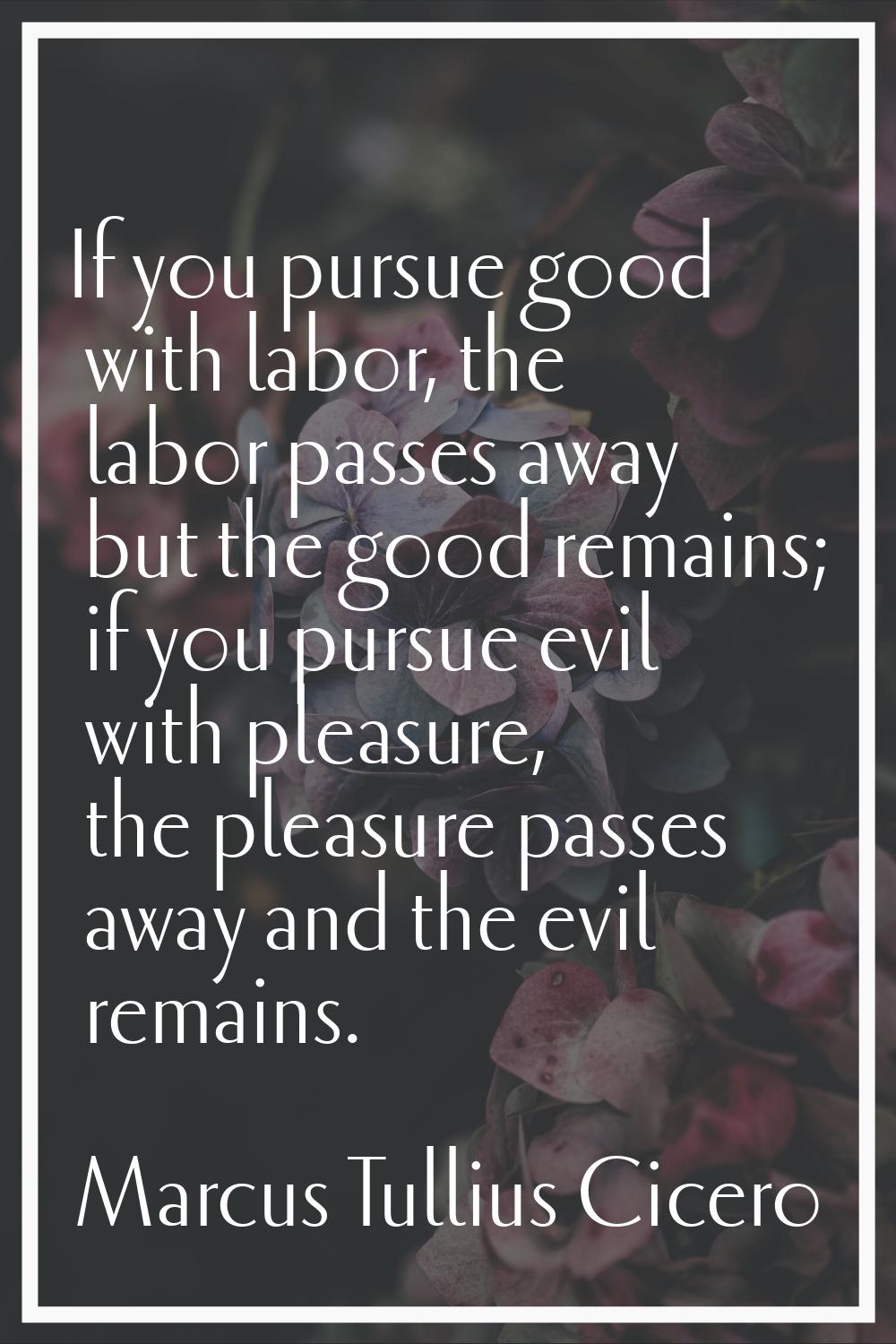 If you pursue good with labor, the labor passes away but the good remains; if you pursue evil with 