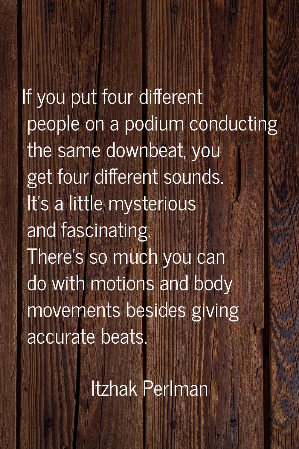 If you put four different people on a podium conducting the same downbeat, you get four different s