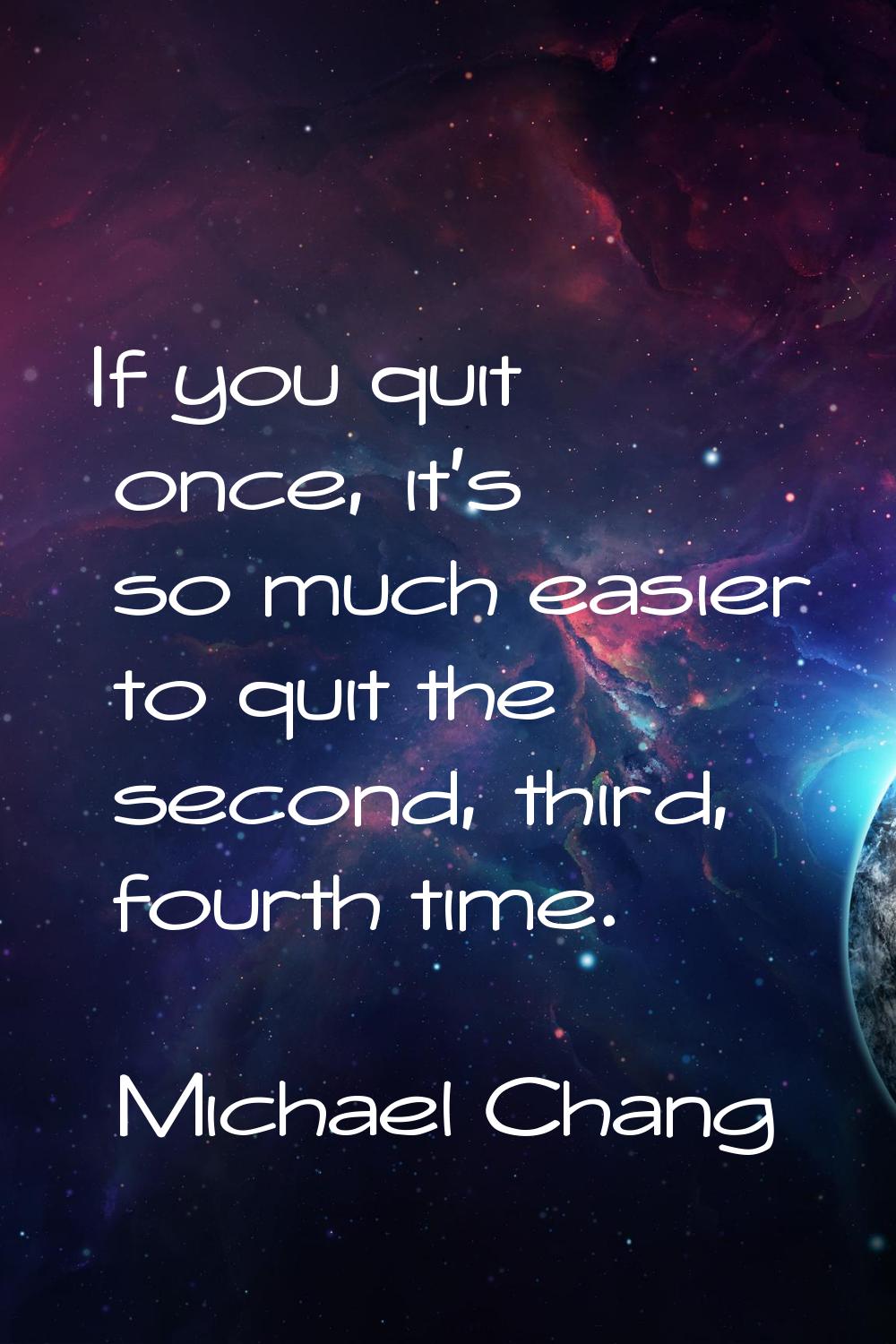 If you quit once, it's so much easier to quit the second, third, fourth time.