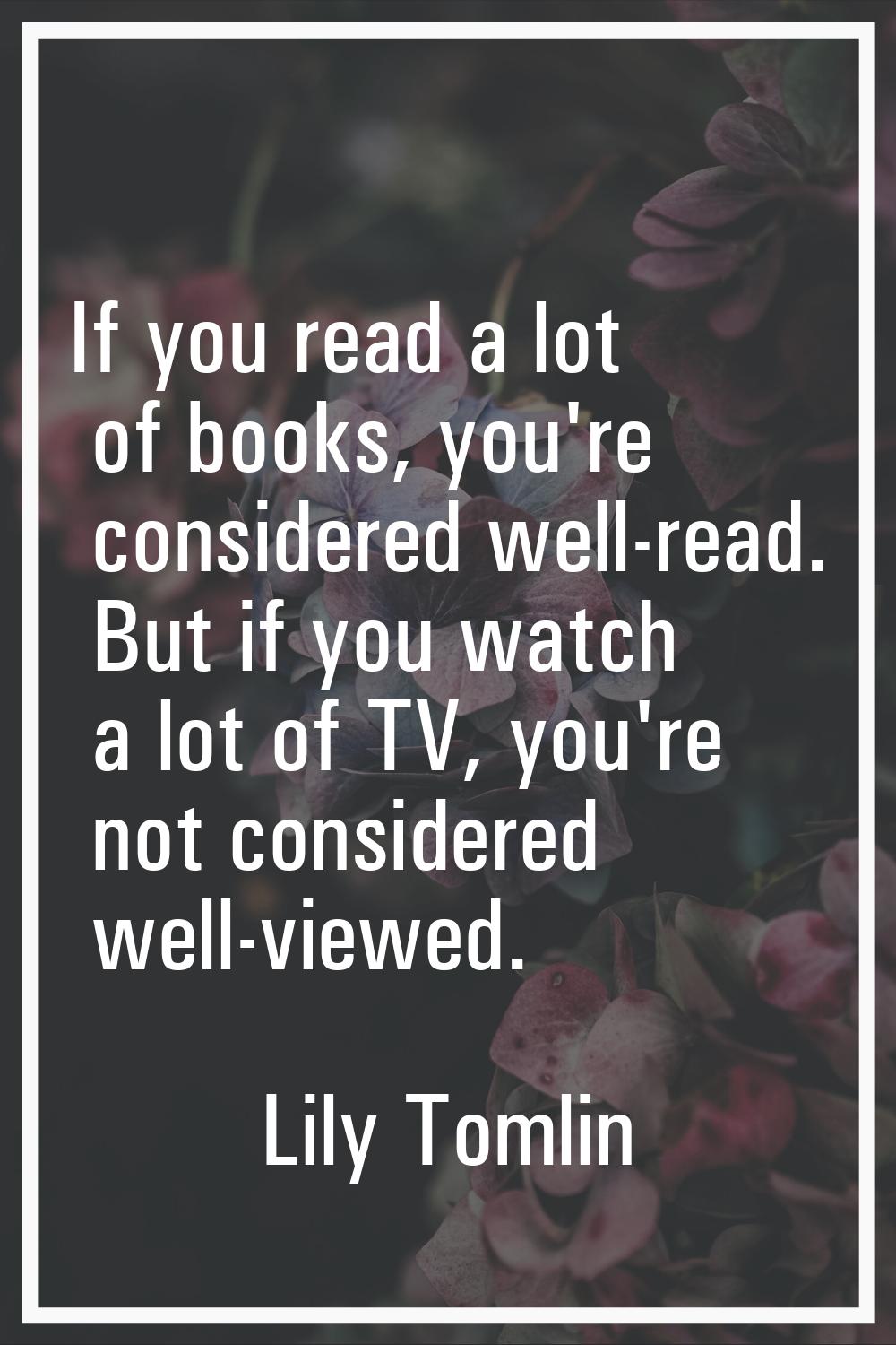 If you read a lot of books, you're considered well-read. But if you watch a lot of TV, you're not c