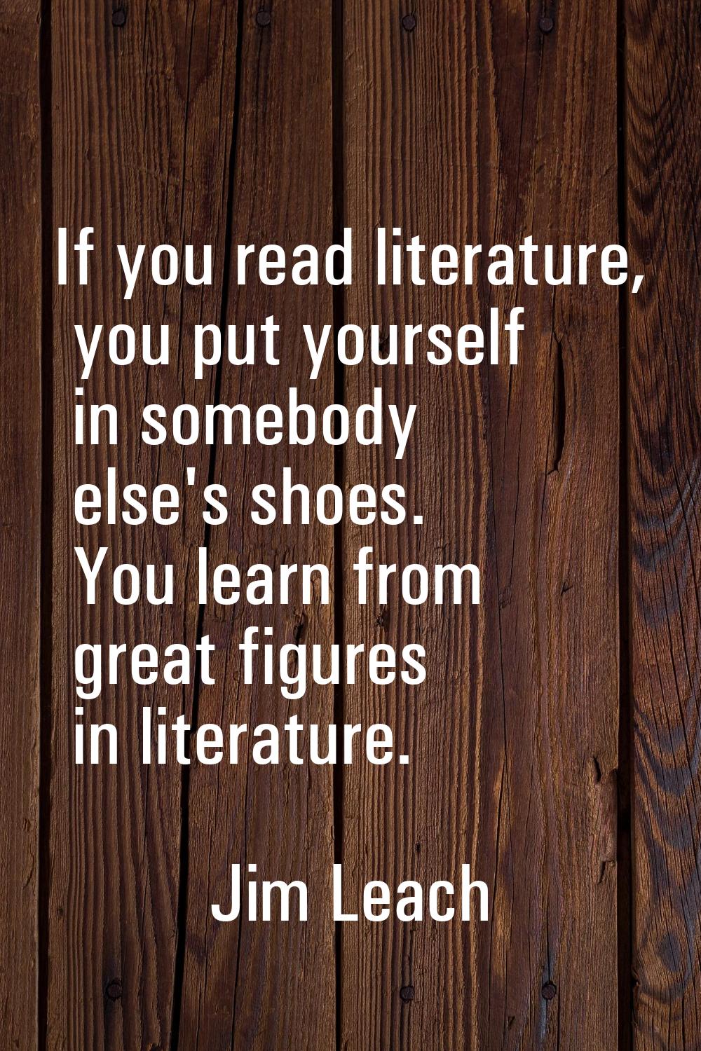 If you read literature, you put yourself in somebody else's shoes. You learn from great figures in 