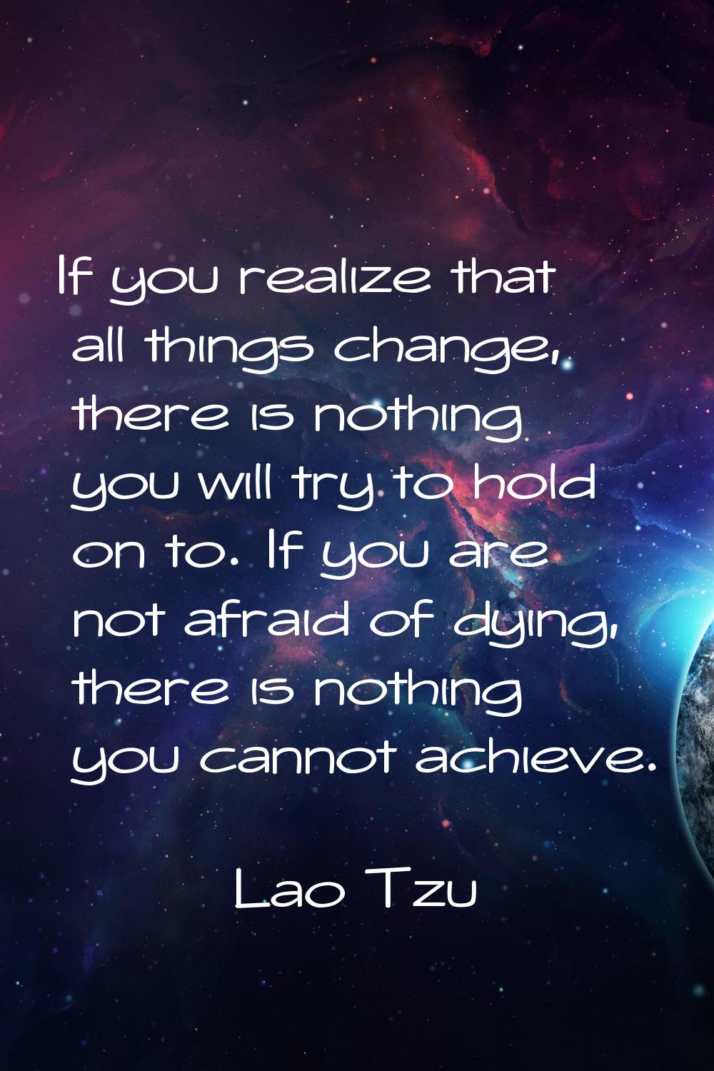 If you realize that all things change, there is nothing you will try to hold on to. If you are not 
