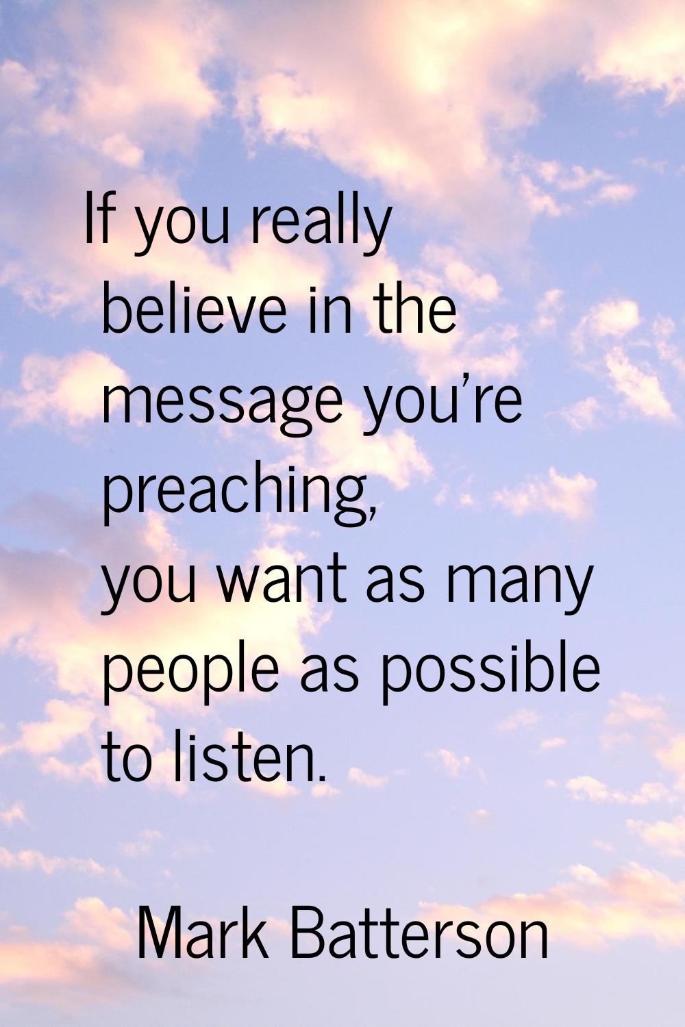 If you really believe in the message you're preaching, you want as many people as possible to liste