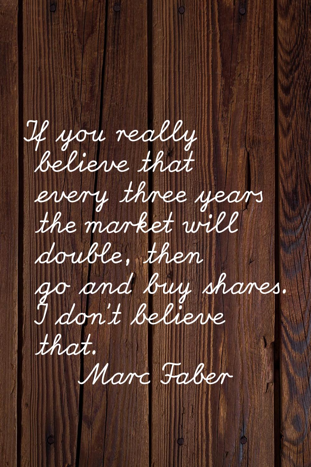 If you really believe that every three years the market will double, then go and buy shares. I don'