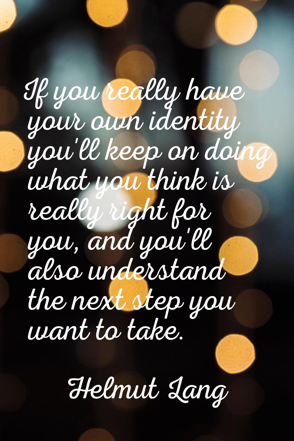 If you really have your own identity you'll keep on doing what you think is really right for you, a