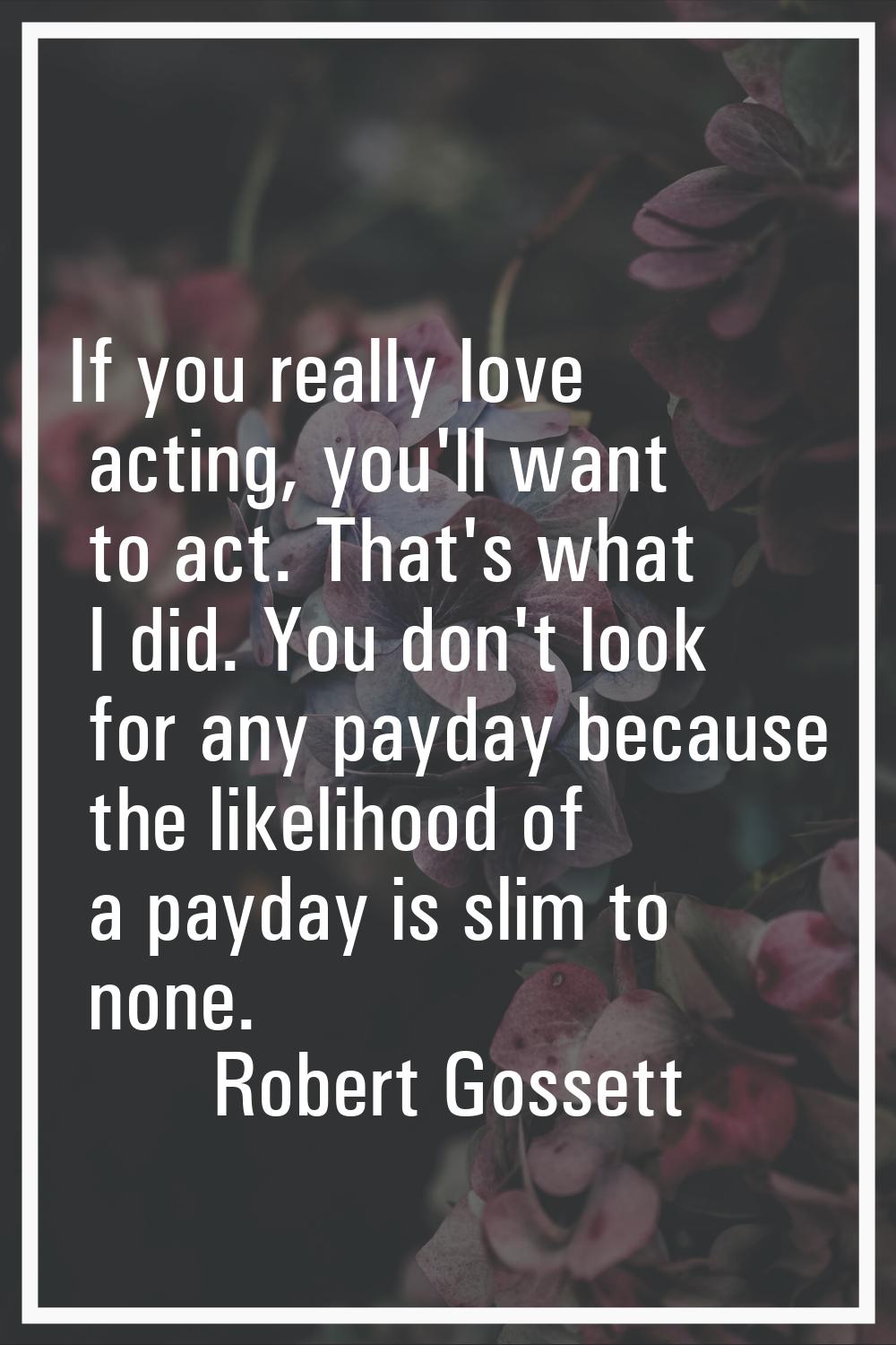 If you really love acting, you'll want to act. That's what I did. You don't look for any payday bec