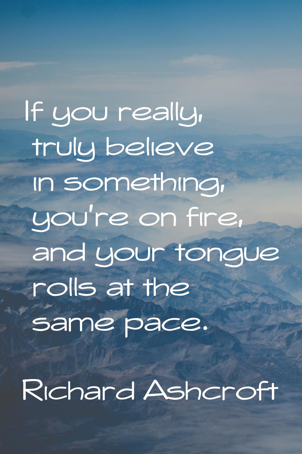 If you really, truly believe in something, you're on fire, and your tongue rolls at the same pace.
