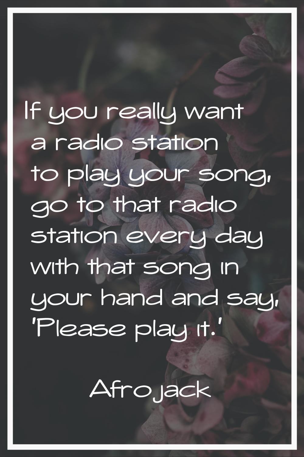 If you really want a radio station to play your song, go to that radio station every day with that 