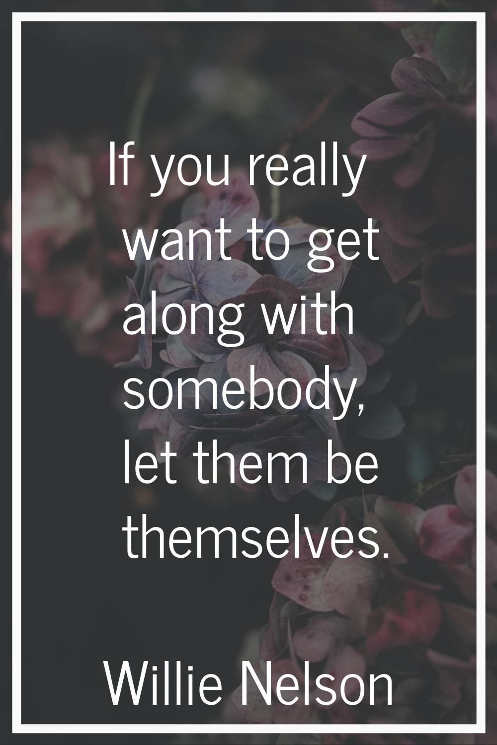 If you really want to get along with somebody, let them be themselves.